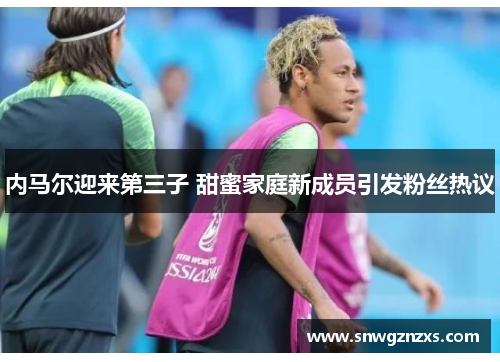 内马尔迎来第三子 甜蜜家庭新成员引发粉丝热议