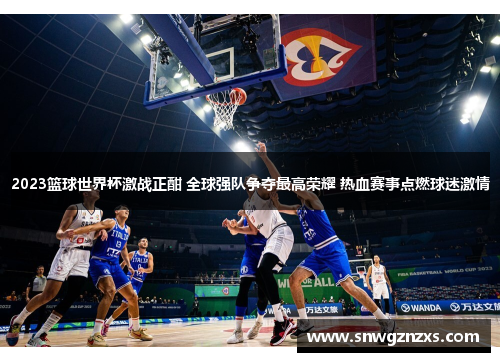 2023篮球世界杯激战正酣 全球强队争夺最高荣耀 热血赛事点燃球迷激情
